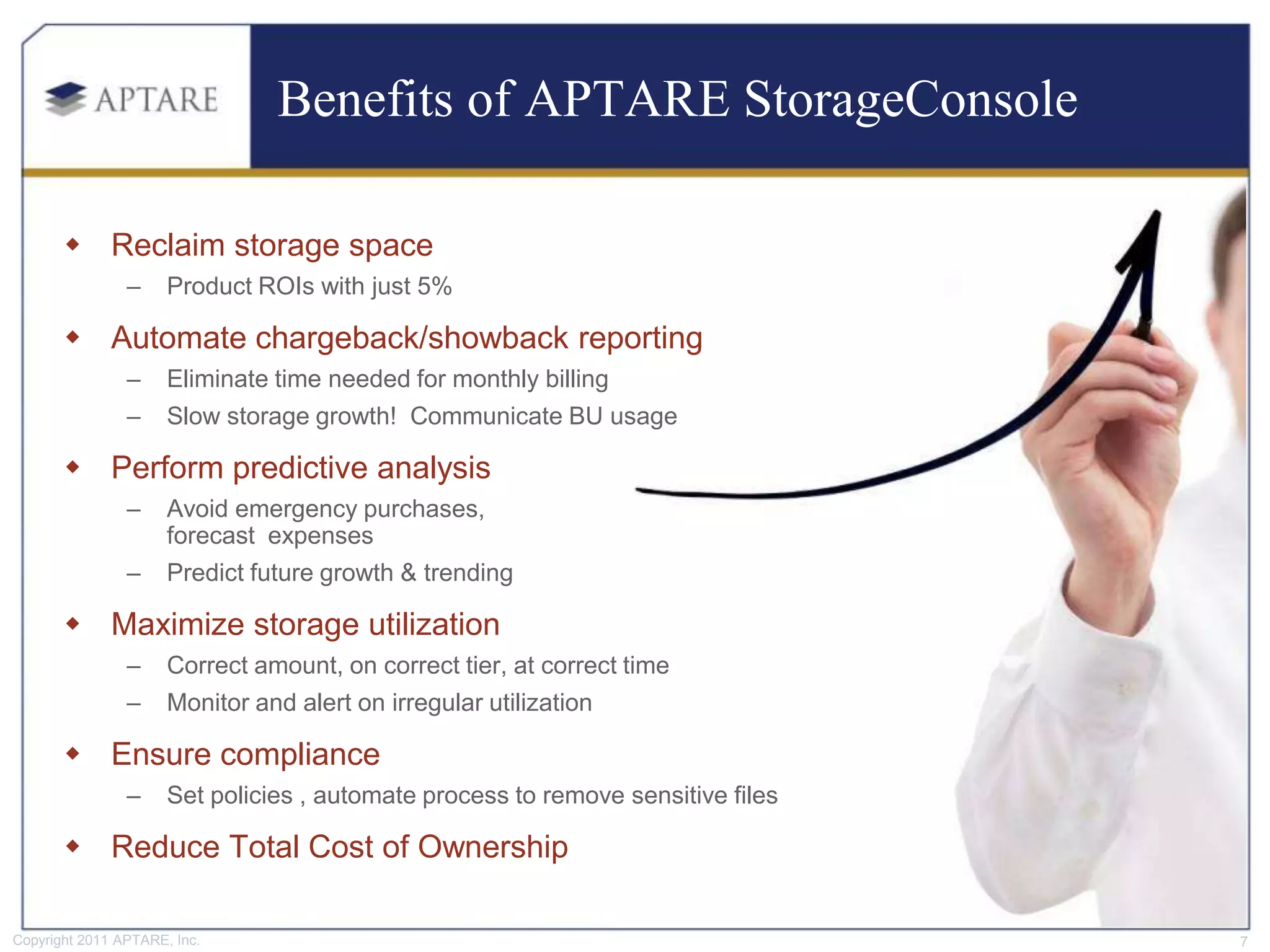 Benefits of APTARE StorageConsole

        Reclaim storage space
                –     Product ROIs with just 5%

        Automate chargeback/showback reporting
                –     Eliminate time needed for monthly billing
                –     Slow storage growth! Communicate BU usage

        Perform predictive analysis
                –     Avoid emergency purchases,
                      forecast expenses
                –     Predict future growth & trending

        Maximize storage utilization
                –     Correct amount, on correct tier, at correct time
                –     Monitor and alert on irregular utilization

        Ensure compliance
                –     Set policies , automate process to remove sensitive files

        Reduce Total Cost of Ownership

Copyright 2011 APTARE, Inc.                                                       7
 