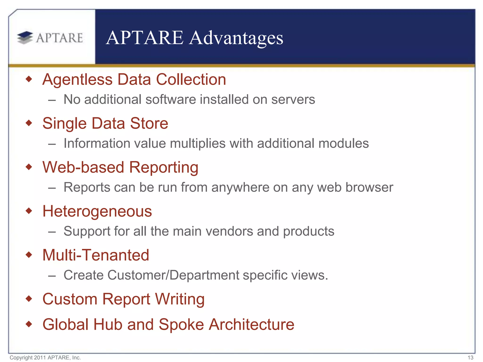 APTARE Advantages

      Agentless Data Collection
              – No additional software installed on servers
      Single Data Store
              – Information value multiplies with additional modules
      Web-based Reporting
              – Reports can be run from anywhere on any web browser
      Heterogeneous
              – Support for all the main vendors and products
      Multi-Tenanted
              – Create Customer/Department specific views.
      Custom Report Writing
      Global Hub and Spoke Architecture
Copyright 2011 APTARE, Inc.                                            13
 