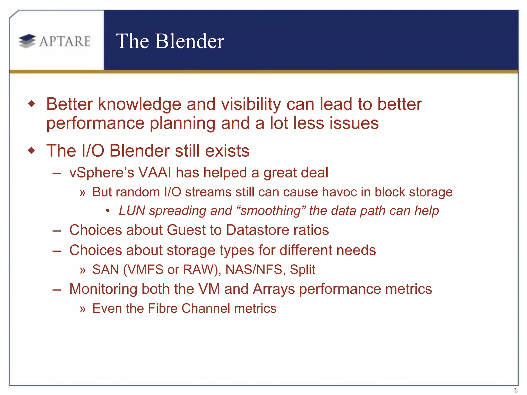 The Blender

 Better knowledge and visibility can lead to better
  performance planning and a lot less issues
 The I/O Blender still exists
   – vSphere’s VAAI has helped a great deal
       » But random I/O streams still can cause havoc in block storage
           • LUN spreading and “smoothing” the data path can help
   – Choices about Guest to Datastore ratios
   – Choices about storage types for different needs
       » SAN (VMFS or RAW), NAS/NFS, Split
   – Monitoring both the VM and Arrays performance metrics
       » Even the Fibre Channel metrics




                                                                         3
                                                                         3
 