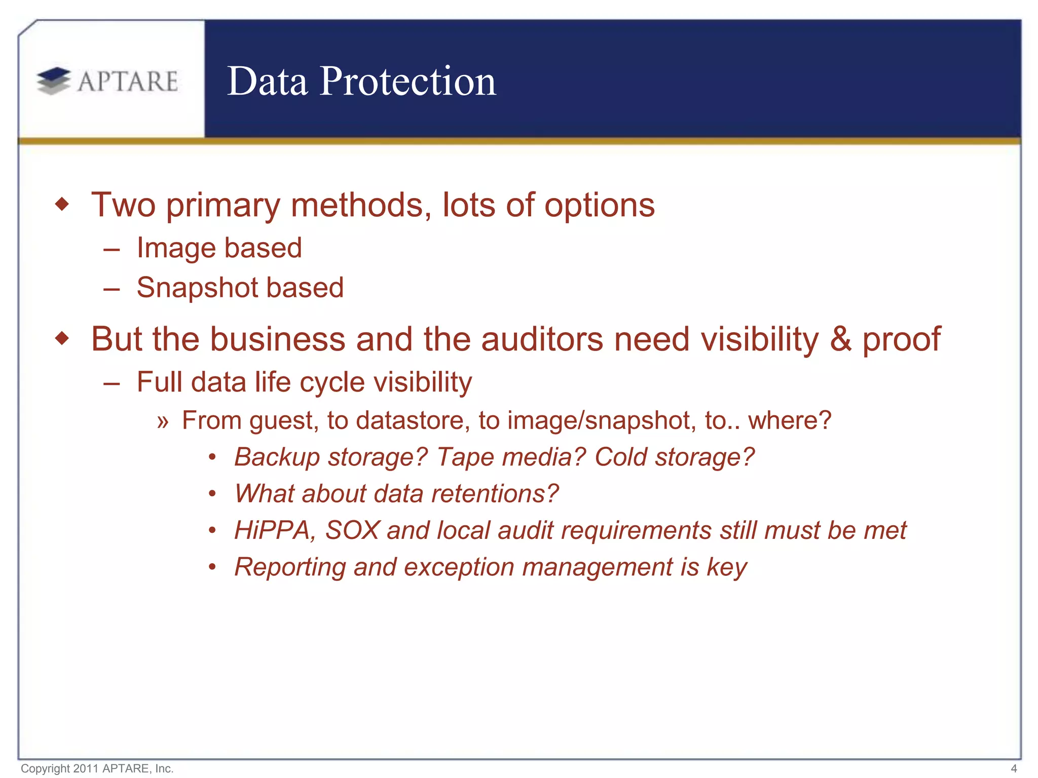 Data Protection

      Two primary methods, lots of options
              – Image based
              – Snapshot based
      But the business and the auditors need visibility & proof
              – Full data life cycle visibility
                       » From guest, to datastore, to image/snapshot, to.. where?
                           • Backup storage? Tape media? Cold storage?
                           • What about data retentions?
                           • HiPPA, SOX and local audit requirements still must be met
                           • Reporting and exception management is key




Copyright 2011 APTARE, Inc.                                                              4
 