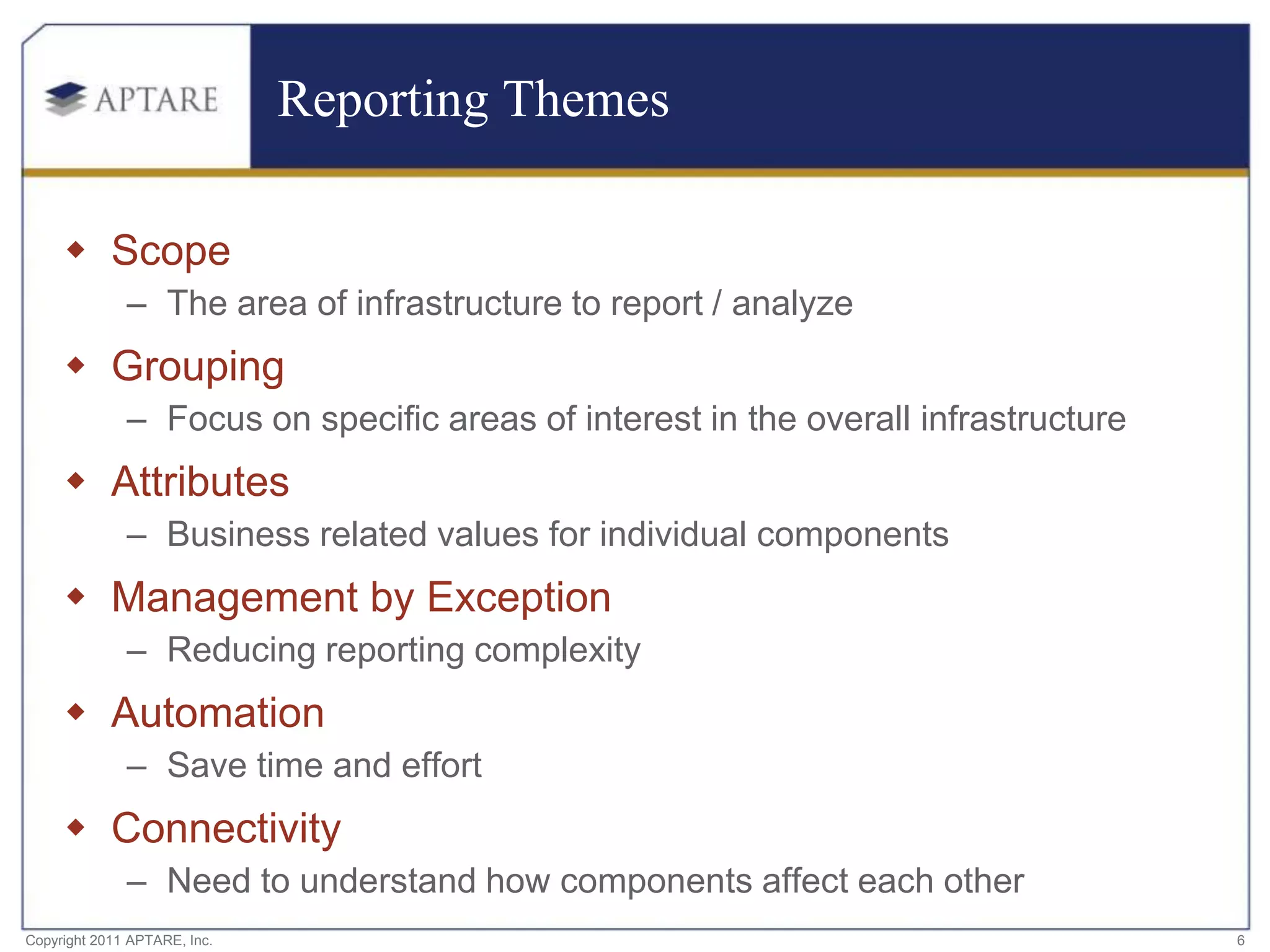 Reporting Themes

      Scope
              – The area of infrastructure to report / analyze
      Grouping
              – Focus on specific areas of interest in the overall infrastructure
      Attributes
              – Business related values for individual components
      Management by Exception
              – Reducing reporting complexity
      Automation
              – Save time and effort
      Connectivity
              – Need to understand how components affect each other
Copyright 2011 APTARE, Inc.                                                         6
 