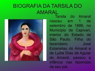 BIOGRAFIA DA TARSILA DO
AMARAL

Tarsila do Amaral
nasceu em
1 de
setembro de 1886, no
Município de Capivari,
interior do Estado de
São Paulo. Filha do
fazendeiro
José
Estanislau do Amaral e
de Lydia Dias de Aguiar
do Amaral, passou a
infância nas fazendas
de seu pai.

 