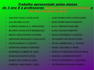 JOÃO PEDRO DOS SANTOS ADÃO



AMANDA TADEU GONÇALVES

●



ANA BEATRIZ ALVES



JOÃO PEDRO MATOS MIZOTE



ANDRESA MARIA R. A. FERNANDES



JULIA PERSSON MASCARI



BEATRIZ CAVALCANTE RODRIGUES



KAIKY ARAUJO MARTINS



BIANCA DOS SANTOS OLIVEIRA



KAUAN HENRIQUE N. BATISTA



CRISTIANO RONALDO GONÇALVES



LEONARDO DE SOUZA NUNES



FELIPE SAMUEL T. CANCINI



LUCAS APARECIDO A. SANTOS



GEOVANNA MARIA P. MENDES



MARIA EDUARDA V. PAIVA



HENRIQUE GABRIEL M. LINO



NILVAN JUNIOR DAS CHAGAS MAIA



IGOR DOS SANTOS COSTA



SAMARA CAMARGO DUARTE



ISABELA DE CASSIA R. LIMA



TIFANY SATURNINO A. OLIVEIRA



ISABELLE FAGUNDES C. SILVA



VICTOR HUGO DA SILVA FARIAS

 