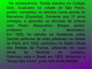 Na adolescência, Tarsila estudou no Colégio
Sion, localizado na cidade de São Paulo,
porém, completou os estudos numa escola de
Barcelona (Espanha). Somente aos 31 anos
começou a aprender as técnicas de pintura
com Pedro Alexandrino Borges (pintor,
professor
e
decorador).
Em 1920, foi estudar na Academia Julian
(escola particular de artes plásticas) na cidade
de Paris. Em 1922, participou do Salão Oficial
dos Artistas da França, utilizando em suas
obras
as
técnicas
do
cubismo.
Retornou para o Brasil em 1922, formando o
"Grupo dos Cinco", junto com Anita Malfatti,

 