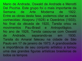 Mario de Andrade, Oswald de Andrade e Menotti
Del Picchia. Este grupo foi o mais importante da
Semana
de
Arte
Moderna
de
1922.
Entre as obras desta fase, podemos citar as mais
conhecidas: Abaporu (1928) e Operários (1933).
No final da década de 1920, Tarsila criou os
movimentos Pau-Brasil e Antropofágico.
No ano de 1926, Tarsila casou-se com Oswald
de
Andrade,
separando-se
em
1930.
Tarsila do Amaral faleceu na cidade de São
Paulo em 17 de janeiro de 1973. A grandiosidade
e importância de seu conjunto artístico a tornou
uma das grandes figuras artísticas brasileiras de
todos os tempos.

 