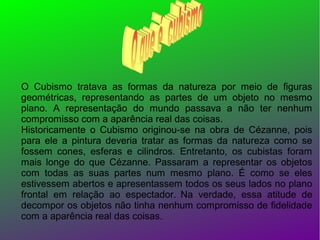 O Cubismo tratava as formas da natureza por meio de figuras
geométricas, representando as partes de um objeto no mesmo
plano. A representação do mundo passava a não ter nenhum
compromisso com a aparência real das coisas.
Historicamente o Cubismo originou-se na obra de Cézanne, pois
para ele a pintura deveria tratar as formas da natureza como se
fossem cones, esferas e cilindros. Entretanto, os cubistas foram
mais longe do que Cézanne. Passaram a representar os objetos
com todas as suas partes num mesmo plano. É como se eles
estivessem abertos e apresentassem todos os seus lados no plano
frontal em relação ao espectador. Na verdade, essa atitude de
decompor os objetos não tinha nenhum compromisso de fidelidade
com a aparência real das coisas.

 