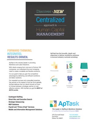 ApTask is the industry leader in providing
Workforce and Labor Solutions.
With clients ranging from mid-size to Fortune 100
companies, we understand the ever increasing
need to create a scalable and flexible workforce.
It is our goal to help you gain the competitive
advantage by delivering cost efficient workforce
and labor solutions.
Our repeated success and unequalled expertise
has earned us the respect of top tier firms globally.
ApTask believes that our clients should not have
to choose between a strategic partner or cost
effective solution. With ApTask you get the BEST of
BOTH worlds.
379 Thornall Street	 732.355.8000
2nd Floor		 www.aptask.com
Edison NJ 08837		 info@aptask.com
The Leader in Staffing & Workforce Solutions
A Certified Minority Business Enterprise (MBE)
·	 Contingent Staffing
·	 Direct Hire and Executive Search
·	 Strategic Outsourcing
·	 MSP Solutions
·	 Payroll and “Prime of Sub” Services
·	 Mobile and Information Management Solutions
ApTask has the breadth, depth and
expertise to deliver workforce solutions
to several industry verticals including:
Pharmaceuticals
Logistics Entertainment
and Media
Consumer
Goods
Financial
Services
Retail
 
