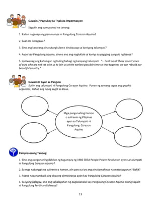 13
Gawain 7 Pagtukoy sa Tiyak na Impormasyon
Sagutin ang sumusunod na tanong:
1. Kailan naganap ang panunumpa ni Pangulong Corazon Aquino?
2. Saan ito isinagawa?
3. Sino ang kaniyang pinatutungkulan o kinakausap sa kaniyang talumpati?
4. Ayon kay Pangulong Aquino, sino o ano ang nagluklok sa kaniya sa pagiging pangulo ng bansa?
5. Ipaliwanag ang kahulugan ng huling bahagi ng kaniyang talumpati “… I call on all those countrymen
of ours who are not yet with us to join us at the earliest possible time so that together we can rebuild our
beautiful country.”
Gawain 8 Ayon sa Pangulo
Suriin ang talumpati ni Pangulong Corazon Aquino. Punan ng tamang sagot ang graphic
organizer. Ilahad ang iyong sagot sa klase.
Pamprosesong Tanong:
1. Sino ang pangunahing dahilan ng tagumpay ng 1986 EDSA People Power Revolution ayon sa talumpati
ni Pangulong Corazon Aquino?
2. Sa mga nabanggit na suliranin o hamon, alin para sa iyo ang pinakamahirap na masolusyunan? Bakit?
3. Paano napanumbalik ang diwa ng demokrasya ayon kay Pangulong Corazon Aquino?
4. Sa iyong palagay, ano ang kahalagahan ng pagkakahalal kay Pangulong Corazon Aquino bilang kapalit
ni Pangulong Ferdinand Marcos?
Mga pangunahing hamon
o suliranin ng Pilipinas
ayon sa Talumpati ni
Pangulong Corazon
Aquino
 