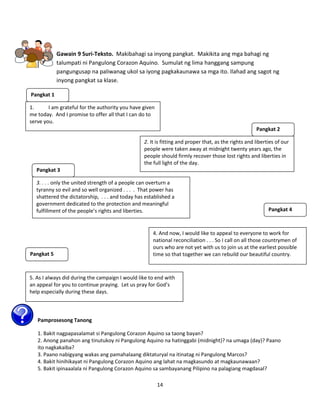 14
Gawain 9 Suri-Teksto. Makibahagi sa inyong pangkat. Makikita ang mga bahagi ng
talumpati ni Pangulong Corazon Aquino. Sumulat ng lima hanggang sampung
pangungusap na paliwanag ukol sa iyong pagkakaunawa sa mga ito. Ilahad ang sagot ng
inyong pangkat sa klase.
Pamprosesong Tanong:
Pamprosesong Tanong
1. Bakit nagpapasalamat si Pangulong Corazon Aquino sa taong bayan?
2. Anong panahon ang tinutukoy ni Pangulong Aquino na hatinggabi (midnight)? na umaga (day)? Paano
ito nagkakaiba?
3. Paano nabigyang wakas ang pamahalaang diktaturyal na itinatag ni Pangulong Marcos?
4. Bakit hinihikayat ni Pangulong Corazon Aquino ang lahat na magkasundo at magkaunawaan?
5. Bakit ipinaaalala ni Pangulong Corazon Aquino sa sambayanang Pilipino na palagiang magdasal?
1. I am grateful for the authority you have given
me today. And I promise to offer all that I can do to
serve you.
2. It is fitting and proper that, as the rights and liberties of our
people were taken away at midnight twenty years ago, the
people should firmly recover those lost rights and liberties in
the full light of the day.
3. . . . only the united strength of a people can overturn a
tyranny so evil and so well organized . . . . That power has
shattered the dictatorship, . . . and today has established a
government dedicated to the protection and meaningful
fulfillment of the people’s rights and liberties.
4. And now, I would like to appeal to everyone to work for
national reconciliation . . . So I call on all those countrymen of
ours who are not yet with us to join us at the earliest possible
time so that together we can rebuild our beautiful country.
5. As I always did during the campaign I would like to end with
an appeal for you to continue praying. Let us pray for God’s
help especially during these days.
Pangkat 1
Pangkat 2
Pangkat 3
Pangkat 4
Pangkat 5
 