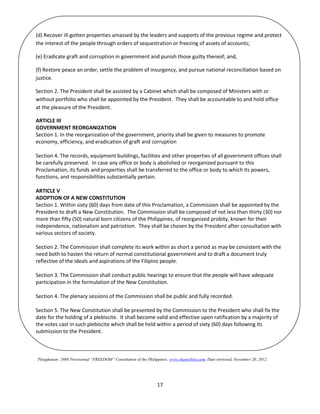 17
Pinagkunan: 1986 Provisional “FREEDOM” Constitution of the Philippines. www.chanrobles.com. Date retrieved, November 20, 2012.
(d) Recover ill-gotten properties amassed by the leaders and supports of the previous regime and protect
the interest of the people through orders of sequestration or freezing of assets of accounts;
(e) Eradicate graft and corruption in government and punish those guilty thereof; and,
(f) Restore peace an order, settle the problem of insurgency, and pursue national reconciliation based on
justice.
Section 2. The President shall be assisted by a Cabinet which shall be composed of Ministers with or
without portfolio who shall be appointed by the President. They shall be accountable to and hold office
at the pleasure of the President.
ARTICLE III
GOVERNMENT REORGANIZATION
Section 1. In the reorganization of the government, priority shall be given to measures to promote
economy, efficiency, and eradication of graft and corruption
Section 4. The records, equipment buildings, facilities and other properties of all government offices shall
be carefully preserved. In case any office or body is abolished or reorganized pursuant to this
Proclamation, its funds and properties shall be transferred to the office or body to which its powers,
functions, and responsibilities substantially pertain.
ARTICLE V
ADOPTION OF A NEW CONSTITUTION
Section 1. Within sixty (60) days from date of this Proclamation, a Commission shall be appointed by the
President to draft a New Constitution. The Commission shall be composed of not less than thirty (30) nor
more than fifty (50) natural born citizens of the Philippines, of reorganized probity, known for their
independence, nationalism and patriotism. They shall be chosen by the President after consultation with
various sectors of society.
Section 2. The Commission shall complete its work within as short a period as may be consistent with the
need both to hasten the return of normal constitutional government and to draft a document truly
reflective of the ideals and aspirations of the Filipino people.
Section 3. The Commission shall conduct public hearings to ensure that the people will have adequate
participation in the formulation of the New Constitution.
Section 4. The plenary sessions of the Commission shall be public and fully recorded.
Section 5. The New Constitution shall be presented by the Commission to the President who shall fix the
date for the holding of a plebiscite. It shall become valid and effective upon ratification by a majority of
the votes cast in such plebiscite which shall be held within a period of sixty (60) days following its
submission to the President.
 