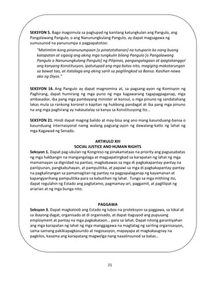 21
SEKSYON 5. Bago magsimula sa pagtupad ng kanilang katungkulan ang Pangulo, ang
Pangalawang Pangulo, o ang Nanunungkulang Pangulo, ay dapat magsagawa ng
sumusunod na panunumpa o pagpapatotoo:
"Matimtim kong pinanunumpaan [o pinatotohanan] na tutuparin ko nang buong
katapatan at sigasig ang aking mga tungkulin bilang Pangulo [o Pangalawang
Pangulo o Nanunungkulang Pangulo] ng Pilipinas, pangangalagaan at ipagtatanggol
ang kanyang Konstitusyon, ipatutupad ang mga batas nito, magiging makatarungan
sa bawat tao, at itatalaga ang aking sarili sa paglilingkod sa Bansa. Kasihan nawa
ako ng Diyos."
SEKSYON 16. Ang Pangulo ay dapat magnomina at, sa pagsang-ayon ng Komisyon ng
Paghirang, dapat humirang ng mga puno ng mga kagawarang tagapagpaganap, mga
ambasador, iba pang mga pambayang minister at konsul, o mga pinuno ng sandatahang
lakas mula sa rankong koronel o kapitan ng hukbong pandagat at iba pang mga pinuno
na ang mga paghirang ay nakasalalay sa kanya sa Konstitusyong ito...
SEKSYON 21. Hindi dapat maging balido at may-bisa ang ano mang kasunduang-bansa o
kasunduang internasyonal namg walang pagsang-ayon ng dawalang-katlo ng lahat ng
mga Kagawad ng Senado.
ARTIKULO XIII
SOCIAL JUSTICE AND HUMAN RIGHTS
Seksyon 1. Dapat pag-ukulan ng Kongreso ng pinakamataas na priority ang pagsasabatas
ng mga hakbangin na mangangalaga at magpapatingkad sa karapatan ng lahat ng mga
mamamayan sa dignidad na pantao, magbabawas sa mga di pagkakapantay-pantay na
panlipunan, pangkabuhayan, at pampulitika, at papawi sa mga di pagkakapantay-pantay
na pagkalinangan sa pamamagitan ng pantay na pagpapalaganap ng kayamanan at
kapangyarihang pampulitika para sa kabutihan ng lahat. Tungo sa mga mithiing ito,
dapat regulahin ng Estado ang pagtatamo, pagmamay-ari, paggamit, at paglilipat ng
ariarian at ng mga bunga nito.
PAGGAWA
Seksyon 3. Dapat magkaloob ang Estado ng lubos na proteksyon sa paggawa, sa lokal at
sa ibayong dagat, organisado at di organisado, at dapat itaguyod ang pupusang
employment at pantay na mga pagkakataon… para sa lahat. Dapat nitong garantiyahan
ang mga karapatan ng lahat ng mga manggagawa na magtatag ng sariling organisasyon,
sama-samang pakikiapagkasundo at negosasyon, mapayapa at magkakaugnay na
pagkilos, kasama ang karapatang magwelga nang naaalinsunod sa batas…
 