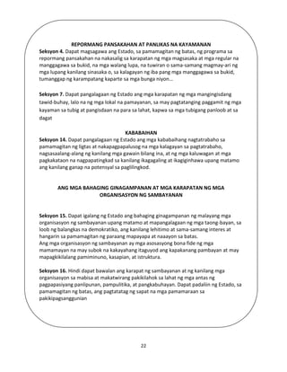 22
REPORMANG PANSAKAHAN AT PANLIKAS NA KAYAMANAN
Seksyon 4. Dapat magsagawa ang Estado, sa pamamagitan ng batas, ng programa sa
repormang pansakahan na nakasalig sa karapatan ng mga magsasaka at mga regular na
manggagawa sa bukid, na mga walang lupa, na tuwiran o sama-samang magmay-ari ng
mga lupang kanilang sinasaka o, sa kalagayan ng iba pang mga manggagawa sa bukid,
tumanggap ng karampatang kaparte sa mga bunga niyon…
Seksyon 7. Dapat pangalagaan ng Estado ang mga karapatan ng mga mangingisdang
tawid-buhay, lalo na ng mga lokal na pamayanan, sa may pagtatanging paggamit ng mga
kayaman sa tubig at pangisdaan na para sa lahat, kapwa sa mga tubigang panloob at sa
dagat
KABABAIHAN
Seksyon 14. Dapat pangalagaan ng Estado ang mga kababaihang nagtatrabaho sa
pamamagitan ng ligtas at nakapagpapalusog na mga kalagayan sa pagtatrabaho,
nagsasaalang-alang ng kanilang mga gawain bilang ina, at ng mga kaluwagan at mga
pagkakataon na nagpapatingkad sa kanilang ikagagaling at ikagiginhawa upang matamo
ang kanilang ganap na potensyal sa paglilingkod.
ANG MGA BAHAGING GINAGAMPANAN AT MGA KARAPATAN NG MGA
ORGANISASYON NG SAMBAYANAN
Seksyon 15. Dapat igalang ng Estado ang bahaging ginagampanan ng malayang mga
organisasyon ng sambayanan upang matamo at mapangalagaan ng mga taong-bayan, sa
loob ng balangkas na demokratiko, ang kanilang lehitimo at sama-samang interes at
hangarin sa pamamagitan ng paraang mapayapa at naaayon sa batas.
Ang mga organisasyon ng sambayanan ay mga asosasyong bona fide ng mga
mamamayan na may subok na kakayahang itaguyod ang kapakanang pambayan at may
mapagkikilalang pamiminuno, kasapian, at istruktura.
Seksyon 16. Hindi dapat bawalan ang karapat ng sambayanan at ng kanilang mga
organisasyon sa mabisa at makatwirang pakikilahok sa lahat ng mga antas ng
pagpapasiyang panlipunan, pampulitika, at pangkabuhayan. Dapat padaliin ng Estado, sa
pamamagitan ng batas, ang pagtatatag ng sapat na mga pamamaraan sa
pakikipagsanggunian
 