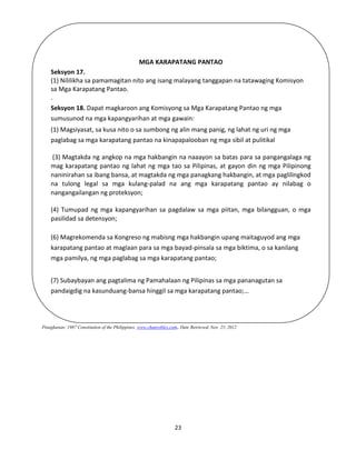 23
Pinagkunan: 1987 Constitution of the Philippines. www.chanrobles.com. Date Retrieved, Nov. 25, 2012
MGA KARAPATANG PANTAO
Seksyon 17.
(1) Nililikha sa pamamagitan nito ang isang malayang tanggapan na tatawaging Komisyon
sa Mga Karapatang Pantao.
.
Seksyon 18. Dapat magkaroon ang Komisyong sa Mga Karapatang Pantao ng mga
sumusunod na mga kapangyarihan at mga gawain:
(1) Magsiyasat, sa kusa nito o sa sumbong ng alin mang panig, ng lahat ng uri ng mga
paglabag sa mga karapatang pantao na kinapapalooban ng mga sibil at pulitikal
(3) Magtakda ng angkop na mga hakbangin na naaayon sa batas para sa pangangalaga ng
mag karapatang pantao ng lahat ng mga tao sa Pilipinas, at gayon din ng mga Pilipinong
naninirahan sa ibang bansa, at magtakda ng mga panagkang hakbangin, at mga paglilingkod
na tulong legal sa mga kulang-palad na ang mga karapatang pantao ay nilabag o
nangangailangan ng proteksyon;
(4) Tumupad ng mga kapangyarihan sa pagdalaw sa mga piitan, mga bilangguan, o mga
pasilidad sa detensyon;
(6) Magrekomenda sa Kongreso ng mabisng mga hakbangin upang maitaguyod ang mga
karapatang pantao at maglaan para sa mga bayad-pinsala sa mga biktima, o sa kanilang
mga pamilya, ng mga paglabag sa mga karapatang pantao;
(7) Subaybayan ang pagtalima ng Pamahalaan ng Pilipinas sa mga pananagutan sa
pandaigdig na kasunduang-bansa hinggil sa mga karapatang pantao;…
 