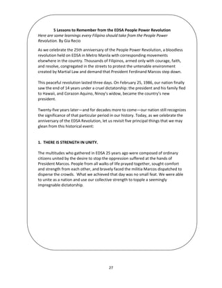 27
5 Lessons to Remember from the EDSA People Power Revolution
Here are some learnings every Filipino should take from the People Power
Revolution. By Gia Recio
As we celebrate the 25th anniversary of the People Power Revolution, a bloodless
revolution held on EDSA in Metro Manila with corresponding movements
elsewhere in the country. Thousands of Filipinos, armed only with courage, faith,
and resolve, congregated in the streets to protest the untenable environment
created by Martial Law and demand that President Ferdinand Marcos step down.
This peaceful revolution lasted three days. On February 25, 1986, our nation finally
saw the end of 14 years under a cruel dictatorship: the president and his family fled
to Hawaii, and Corazon Aquino, Ninoy’s widow, became the country’s new
president.
Twenty-five years later—and for decades more to come—our nation still recognizes
the significance of that particular period in our history. Today, as we celebrate the
anniversary of the EDSA Revolution, let us revisit five principal things that we may
glean from this historical event:
1. THERE IS STRENGTH IN UNITY.
The multitudes who gathered in EDSA 25 years ago were composed of ordinary
citizens united by the desire to stop the oppression suffered at the hands of
President Marcos. People from all walks of life prayed together, sought comfort
and strength from each other, and bravely faced the militia Marcos dispatched to
disperse the crowds. What we achieved that day was no small feat. We were able
to unite as a nation and use our collective strength to topple a seemingly
impregnable dictatorship.
 