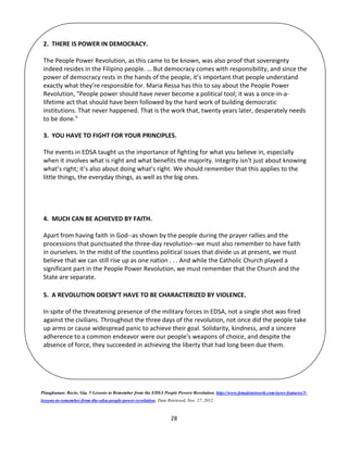 28
Pinagkunan: Recio, Gia. 5 Lessons to Remember from the EDSA People Powere Revolution. http://www.femalenetwork.com/news-features/5-
lessons-to-remember-from-the-edsa-people-power-revolution. Date Retrieved, Nov. 27, 2012.
2. THERE IS POWER IN DEMOCRACY.
The People Power Revolution, as this came to be known, was also proof that sovereignty
indeed resides in the Filipino people. … But democracy comes with responsibility, and since the
power of democracy rests in the hands of the people, it’s important that people understand
exactly what they’re responsible for. Maria Ressa has this to say about the People Power
Revolution, "People power should have never become a political tool; it was a once-in-a-
lifetime act that should have been followed by the hard work of building democratic
institutions. That never happened. That is the work that, twenty years later, desperately needs
to be done."
3. YOU HAVE TO FIGHT FOR YOUR PRINCIPLES.
The events in EDSA taught us the importance of fighting for what you believe in, especially
when it involves what is right and what benefits the majority. Integrity isn’t just about knowing
what’s right; it’s also about doing what’s right. We should remember that this applies to the
little things, the everyday things, as well as the big ones.
4. MUCH CAN BE ACHIEVED BY FAITH.
Apart from having faith in God--as shown by the people during the prayer rallies and the
processions that punctuated the three-day revolution--we must also remember to have faith
in ourselves. In the midst of the countless political issues that divide us at present, we must
believe that we can still rise up as one nation . . . And while the Catholic Church played a
significant part in the People Power Revolution, we must remember that the Church and the
State are separate.
5. A REVOLUTION DOESN’T HAVE TO BE CHARACTERIZED BY VIOLENCE.
In spite of the threatening presence of the military forces in EDSA, not a single shot was fired
against the civilians. Throughout the three days of the revolution, not once did the people take
up arms or cause widespread panic to achieve their goal. Solidarity, kindness, and a sincere
adherence to a common endeavor were our people’s weapons of choice, and despite the
absence of force, they succeeded in achieving the liberty that had long been due them.
 