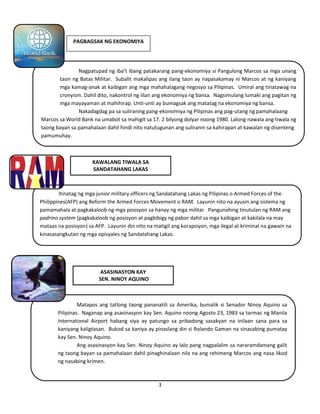3
PAGBAGSAK NG EKONOMIYA
KAWALANG TIWALA SA
SANDATAHANG LAKAS
ASASINASYON KAY
SEN. NINOY AQUINO
Nagpatupad ng iba’t ibang patakarang pang-ekonomiya si Pangulong Marcos sa mga unang
taon ng Batas Militar. Subalit makalipas ang ilang taon ay napasakamay ni Marcos at ng kaniyang
mga kamag-anak at kaibigan ang mga mahahalagang negosyo sa Pilipinas. Umiral ang tinatawag na
cronyism. Dahil dito, nakontrol ng iilan ang ekonomiya ng bansa. Nagsimulang lumaki ang pagitan ng
mga mayayaman at mahihirap. Unti-unti ay bumagsak ang matatag na ekonomiya ng bansa.
Nakadagdag pa sa suliraning pang-ekonomiya ng Pilipinas ang pag-utang ng pamahalaang
Marcos sa World Bank na umabot sa mahigit sa 17. 2 bilyong dolyar noong 1980. Lalong nawala ang tiwala ng
taong bayan sa pamahalaan dahil hindi nito natutugunan ang suliranin sa kahirapan at kawalan ng disenteng
pamumuhay.
Itinatag ng mga junior military officers ng Sandatahang Lakas ng Pilipinas o Armed Forces of the
Philippines(AFP) ang Reform the Armed Forces Movement o RAM. Layunin nito na ayusin ang sistema ng
pamamahala at pagkakaloob ng mga posisyon sa hanay ng mga militar. Pangunahing tinutulan ng RAM ang
padrino system (pagkakaloob ng posisyon at pagbibigy ng pabor dahil sa mga kaibigan at kakilala na may
mataas na posisyon) sa AFP. Layunin din nito na matigil ang korapsiyon, mga ilegal at kriminal na gawain na
kinasasangkutan ng mga opisyales ng Sandatahang Lakas.
Matapos ang tatlong taong pananatili sa Amerika, bumalik si Senador Ninoy Aquino sa
Pilipinas. Naganap ang asasinasyon kay Sen. Aquino noong Agosto 23, 1983 sa tarmac ng Manila
International Airport habang siya ay patungo sa pribadong sasakyan na inilaan sana para sa
kaniyang kaligtasan. Bukod sa kaniya ay pinaslang din si Rolando Gaman na sinasabing pumatay
kay Sen. Ninoy Aquino.
Ang asasinasyon kay Sen. Ninoy Aquino ay lalo pang nagpalalim sa nararamdamang galit
ng taong bayan sa pamahalaan dahil pinaghinalaan nila na ang rehimeng Marcos ang nasa likod
ng nasabing krimen.
 