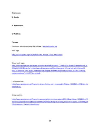 37
References:
A. Books
B. Newspapers
C. Weblinks
Pictures
Ferdinand Marcos declaring Martial Law – www.wikipedia.org
RAM logo
http://en.wikipedia.org/wiki/Reform_the_Armed_Forces_Movement
World bank logo -
http://www.google.com.ph/imgres?q=world+bank&hl=fil&biw=1214&bih=497&tbm=isch&tbnid=AzUlK
DJNMWEkMM:&imgrefurl=http://www.khaama.com/afghanistan-signs-125m-grant-with-the-world-
bank-to-improve-rural-roads-745&docid=V8GVEgo3TWCEhM&imgurl=http://www.khaama.com/wp-
content/uploads/2012/07/World-Bank.
Corazon Aquino -
http://www.google.com.ph/imgres?q=snap+election+cory+marcos&hl=fil&biw=1214&bih=497&tbm=isc
h&tbnid=AZ-
Ninoy Aquino –
http://www.google.com.ph/imgres?q=assassination+of+ninoy+aquino&hl=fil&sa=X&biw=1214&bih=497
&tbm=isch&prmd=imvnso&tbnid=kjtmKRQ4Q8Oi6M:&imgrefurl=http://www.monacome.com/2008/08
/ninoy-aquino-25-years-assassination.
 