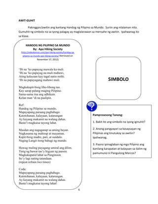 6
AWIT-GUHIT
Pakinggan/awitin ang kantang Handog ng Pilipino sa Mundo. Suriin ang nilalaman nito.
Gumuhit ng simbolo na sa iyong palagay ay maglalarawan sa mensahe ng awitin. Ipaliwanag ito
sa klase.
Pamprosesong Tanong:
1. Bakit ito ang simbolo na iyong iginuhit?
2. Anong pangyayari sa kasaysayan ng
Pilipinas ang tinutukoy sa awitin?
Ipaliwanag.
3. Paano ipinaglaban ng mga Pilipino ang
kanilang karapatan at kalayaan sa ilalim ng
pamumuno ni Pangulong Marcos?
SIMBOLO
HANDOG NG PILIPINO SA MUNDO
By: Apo Hiking Society
(http://videokeman.com/apo-hiking-society/handog-ng-
pilipino-sa-mundo-apo-hiking-society/ Retrieved on
November 17, 2012)
‘Di na ‘ko papayag mawala ka muli.
‘Di na ‘ko papayag na muli mabawi,
Ating kalayaan kay tagal natin mithi.
‘Di na papayagang mabawi muli.
Magkakapit-bisig libo-libong tao.
Kay sarap palang maging Pilipino.
Sama-sama iisa ang adhikain.
Kelan man ‘di na paalipin.
Ref:
Handog ng Pilipino sa mundo,
Mapayapang paraang pagbabago.
Katotohanan, kalayaan, katarungan
Ay kayang makamit na walang dahas.
Basta’t magkaisa tayong lahat.
Masdan ang nagaganap sa aming bayan.
Nagkasama ng mahirap at mayaman.
Kapit-bisig madre, pari, at sundalo.
Naging Langit itong bahagi ng mundo.
Huwag muling payagang umiral ang dilim.
Tinig ng bawat tao’y bigyan ng pansin.
Magkakapatid lahat sa Panginoon.
Ito’y lagi nating tatandaan.
(repeat refrain two times)
Coda:
Mapayapang paraang pagbabago.
Katotohanan, kalayaan, katarungan.
Ay kayang makamit na walang dahas.
Basta’t magkaisa tayong lahat!
 