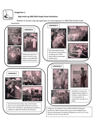 7
2. Sanggunian 1:
Mga Imahe ng 1986 EDSA People Power Revolution
Makikita sa larawan ang mga kaganapan na may kaugnayan sa 1986 EDSA People Power
Revolution.
LARAWAN A
LARAWAN B
LARAWAN D
LARAWAN C
Pinagkunan: An Eyewitness history PEOPLE POWER The Philippine
Revolution of 1986. Produced under a grant by the PCIBANK Human
Resources Development Foundation (Philippines). pp. 40, 132, 153, 154,
159,169, 172,173, 178, 185, 202, 265
Kabilang ang mga pari at
madre na nakiisa sa mga
Pilipino noong 1986 EDSA
People Power Revolution.
Kahit mga pangkaraniwang
mamamayan at mga kabataan
ay nagtungo din sa EDSA
upang makiisa sa panawagan
ng taong bayan.
Sina Don Chino Roces (itaas), Gng. Corazon Aquino
(kanan, itaas) at dating Defense Minister Juan Ponce
Enrile at Gen. Fidel Ramos, mga kilalang personalidad na
nakilahok sa 1986 EDSA People Power Revolution.
Ipinakikita sa larawan ang
paghahandog ng pagkain at
bulaklak sa mga sundalo na
inutusang paalisin ng
puwersahan ang mga tao sa
EDSA.
 