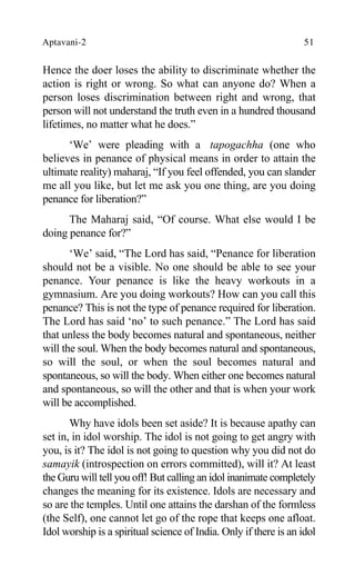 Aptavani-2 51
Hence the doer loses the ability to discriminate whether the
action is right or wrong. So what can anyone do? When a
person loses discrimination between right and wrong, that
person will not understand the truth even in a hundred thousand
lifetimes, no matter what he does.”
‘We’ were pleading with a tapogachha (one who
believes in penance of physical means in order to attain the
ultimate reality) maharaj, “If you feel offended, you can slander
me all you like, but let me ask you one thing, are you doing
penance for liberation?”
The Maharaj said, “Of course. What else would I be
doing penance for?”
‘We’ said, “The Lord has said, “Penance for liberation
should not be a visible. No one should be able to see your
penance. Your penance is like the heavy workouts in a
gymnasium. Are you doing workouts? How can you call this
penance? This is not the type of penance required for liberation.
The Lord has said ‘no’ to such penance.” The Lord has said
that unless the body becomes natural and spontaneous, neither
will the soul. When the body becomes natural and spontaneous,
so will the soul, or when the soul becomes natural and
spontaneous, so will the body. When either one becomes natural
and spontaneous, so will the other and that is when your work
will be accomplished.
Why have idols been set aside? It is because apathy can
set in, in idol worship. The idol is not going to get angry with
you, is it? The idol is not going to question why you did not do
samayik (introspection on errors committed), will it? At least
the Guru will tell you off! But calling an idol inanimate completely
changes the meaning for its existence. Idols are necessary and
so are the temples. Until one attains the darshan of the formless
(the Self), one cannot let go of the rope that keeps one afloat.
Idol worship is a spiritual science of India. Only if there is an idol
 