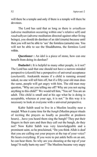 52 Aptavani-2
will there be a temple and only if there is a temple will there be
devotees.
The Lord has said that as long as there is artadhyan
(adverse meditation occurring within one’s relative self) and
raudradhyan (adverse meditation directed against other living
beings), you should do darshan of an idol (murta) because until
then you will not be able to ‘see’ the formless (amurta) one. You
will not be able to see the Shuddhatma, the formless Lord
within.
Questioner : An idol is a piece of stone, how can one
benefit from doing its darshan?
Dadashri : It is helpful to many other people, is it not?
The Lord has said that one should not have a narrow-minded
perspective (ekantik) but a perspective of universal acceptance
(anekantik). Anekantik means if a child is running around
naked, no one will tell him off, but if a fifty-year old man does
the same, people will get angry with him. The old man may
question, “Why are you telling me off? Why are you not saying
anything to this child?” We would tell him, “You sir! You are an
adult. This child is small and at his age what he is doing is
acceptable, whereas at your age, it is not.” In this way it is
necessary to look at everyone with a universal perspective.
Kabir Sahib used to live in a Muslim locality near a
masjid. When it came time for the bangh (Muslim prayer rituals
of reciting the prayers as loudly as possible at predawn
hours)…have you heard them sing the bangh? They put their
fingers in their ears and then they call out the bangh, do they
not? Now Kabir Sahib was very knowledgeable and a
prominent saint, so he proclaimed, “Do you think Allah is deaf
that you are calling out your prayers at the top of your voice?
He hears everything. If you were to put ankle bells on an ant,
he can hear them. So why are you shouting at the top of your
lungs? It really hurts my ears!” The Muslims became very angry
 
