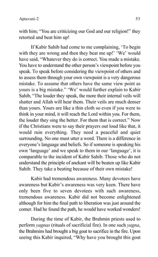 Aptavani-2 53
with him; “You are criticizing our God and our religion!” they
retorted and beat him up!
If Kabir Sahib had come to me complaining, ‘To begin
with they are wrong and then they beat me up!’ ‘We’ would
have said, “Whatever they do is correct. You made a mistake.
You have to understand the other person’s viewpoint before you
speak. To speak before considering the viewpoint of others and
to assess them through your own viewpoint is a very dangerous
mistake. To assume that others have the same view point as
yours is a big mistake.” ‘We’ would further explain to Kabir
Sahib, “The louder they speak, the more their internal veils will
shatter and Allah will hear them. Their veils are much denser
than yours. Yours are like a thin cloth so even if you were to
think in your mind, it will reach the Lord within you. For them,
the louder they sing the better. For them that is correct.” Now
if the Christians were to say their prayers out loud like that, it
would ruin everything. They need a peaceful and quiet
surrounding. No one must utter a word. There is a difference in
everyone’s language and beliefs. So if someone is speaking his
own ‘language’ and we speak to them in our ‘language’, it is
comparable to the incident of Kabir Sahib. Those who do not
understand the principle of anekant will be beaten up like Kabir
Sahib. They take a beating because of their own mistake!
Kabir had tremendous awareness. Many devotees have
awareness but Kabir’s awareness was very keen. There have
only been five to seven devotees with such awareness,
tremendous awareness. Kabir did not become enlightened
although for him the final path to liberation was just around the
corner. Had he found the path, he would have worked wonders!
During the time of Kabir, the Brahmin priests used to
perform yagnas (rituals of sacrificial fire). In one such yagna,
the Brahmins had brought a big goat to sacrifice in the fire. Upon
seeing this Kabir inquired, “Why have you brought this goat
 