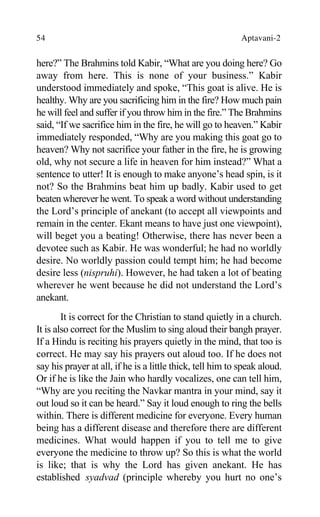 54 Aptavani-2
here?” The Brahmins told Kabir, “What are you doing here? Go
away from here. This is none of your business.” Kabir
understood immediately and spoke, “This goat is alive. He is
healthy. Why are you sacrificing him in the fire? How much pain
he will feel and suffer if you throw him in the fire.” The Brahmins
said, “If we sacrifice him in the fire, he will go to heaven.” Kabir
immediately responded, “Why are you making this goat go to
heaven? Why not sacrifice your father in the fire, he is growing
old, why not secure a life in heaven for him instead?” What a
sentence to utter! It is enough to make anyone’s head spin, is it
not? So the Brahmins beat him up badly. Kabir used to get
beaten wherever he went. To speak a word without understanding
the Lord’s principle of anekant (to accept all viewpoints and
remain in the center. Ekant means to have just one viewpoint),
will beget you a beating! Otherwise, there has never been a
devotee such as Kabir. He was wonderful; he had no worldly
desire. No worldly passion could tempt him; he had become
desire less (nispruhi). However, he had taken a lot of beating
wherever he went because he did not understand the Lord’s
anekant.
It is correct for the Christian to stand quietly in a church.
It is also correct for the Muslim to sing aloud their bangh prayer.
If a Hindu is reciting his prayers quietly in the mind, that too is
correct. He may say his prayers out aloud too. If he does not
say his prayer at all, if he is a little thick, tell him to speak aloud.
Or if he is like the Jain who hardly vocalizes, one can tell him,
“Why are you reciting the Navkar mantra in your mind, say it
out loud so it can be heard.” Say it loud enough to ring the bells
within. There is different medicine for everyone. Every human
being has a different disease and therefore there are different
medicines. What would happen if you to tell me to give
everyone the medicine to throw up? So this is what the world
is like; that is why the Lord has given anekant. He has
established syadvad (principle whereby you hurt no one’s
 