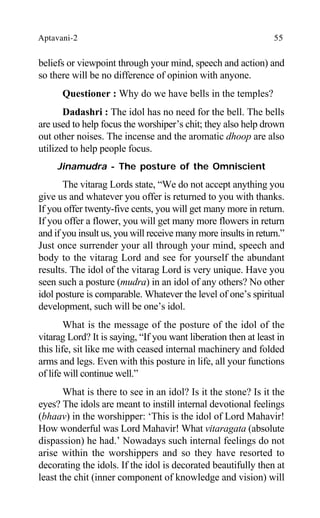 Aptavani-2 55
beliefs or viewpoint through your mind, speech and action) and
so there will be no difference of opinion with anyone.
Questioner : Why do we have bells in the temples?
Dadashri : The idol has no need for the bell. The bells
are used to help focus the worshiper’s chit; they also help drown
out other noises. The incense and the aromatic dhoop are also
utilized to help people focus.
Jinamudra - The posture of the Omniscient
The vitarag Lords state, “We do not accept anything you
give us and whatever you offer is returned to you with thanks.
If you offer twenty-five cents, you will get many more in return.
If you offer a flower, you will get many more flowers in return
and if you insult us, you will receive many more insults in return.”
Just once surrender your all through your mind, speech and
body to the vitarag Lord and see for yourself the abundant
results. The idol of the vitarag Lord is very unique. Have you
seen such a posture (mudra) in an idol of any others? No other
idol posture is comparable. Whatever the level of one’s spiritual
development, such will be one’s idol.
What is the message of the posture of the idol of the
vitarag Lord? It is saying, “If you want liberation then at least in
this life, sit like me with ceased internal machinery and folded
arms and legs. Even with this posture in life, all your functions
of life will continue well.”
What is there to see in an idol? Is it the stone? Is it the
eyes? The idols are meant to instill internal devotional feelings
(bhaav) in the worshipper: ‘This is the idol of Lord Mahavir!
How wonderful was Lord Mahavir! What vitaragata (absolute
dispassion) he had.’ Nowadays such internal feelings do not
arise within the worshippers and so they have resorted to
decorating the idols. If the idol is decorated beautifully then at
least the chit (inner component of knowledge and vision) will
 