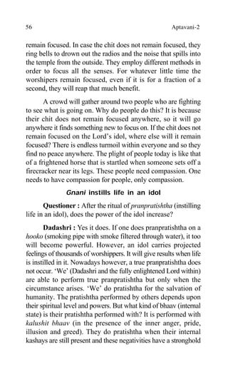 56 Aptavani-2
remain focused. In case the chit does not remain focused, they
ring bells to drown out the radios and the noise that spills into
the temple from the outside. They employ different methods in
order to focus all the senses. For whatever little time the
worshipers remain focused, even if it is for a fraction of a
second, they will reap that much benefit.
A crowd will gather around two people who are fighting
to see what is going on. Why do people do this? It is because
their chit does not remain focused anywhere, so it will go
anywhere it finds something new to focus on. If the chit does not
remain focused on the Lord’s idol, where else will it remain
focused? There is endless turmoil within everyone and so they
find no peace anywhere. The plight of people today is like that
of a frightened horse that is startled when someone sets off a
firecracker near its legs. These people need compassion. One
needs to have compassion for people, only compassion.
Gnani instills life in an idol
Questioner : After the ritual of pranpratishtha (instilling
life in an idol), does the power of the idol increase?
Dadashri : Yes it does. If one does pranpratishtha on a
hooko (smoking pipe with smoke filtered through water), it too
will become powerful. However, an idol carries projected
feelings of thousands of worshippers. It will give results when life
is instilled in it. Nowadays however, a true pranpratishtha does
not occur. ‘We’ (Dadashri and the fully enlightened Lord within)
are able to perform true pranpratishtha but only when the
circumstance arises. ‘We’ do pratishtha for the salvation of
humanity. The pratishtha performed by others depends upon
their spiritual level and powers. But what kind of bhaav (internal
state) is their pratishtha performed with? It is performed with
kalushit bhaav (in the presence of the inner anger, pride,
illusion and greed). They do pratishtha when their internal
kashays are still present and these negativities have a stronghold
 