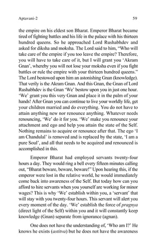 Aptavani-2 59
the empire on his eldest son Bharat. Emperor Bharat became
tired of fighting battles and his life in the palace with his thirteen
hundred queens. So he approached Lord Rushabhdev and
asked for diksha and moksha. The Lord said to him, “Who will
take care of the empire if you too leave the empire? Therefore,
you will have to take care of it, but I will grant you ‘Akram
Gnan’, whereby you will not lose your moksha even if you fight
battles or rule the empire with your thirteen hundred queens.”
The Lord bestowed upon him an astonishing Gnan (knowledge).
That verily is the Akram Gnan. And this Gnan, the Gnan of Lord
Rushabhdev is the Gnan ‘We’ bestow upon you in just one hour.
‘We’ grant you this very Gnan and place it in the palm of your
hands! After Gnan you can continue to live your worldly life, get
your children married and do everything. You do not have to
attain anything new nor renounce anything. Whatever needs
renouncing, ‘We’ do it for you. ‘We’ make you renounce your
attachment and ego and help you attain the state of the Self.
Nothing remains to acquire or renounce after that. The ego ‘I
am Chandulal’ is removed and is replaced by the state, ‘I am a
pure Soul’, and all that needs to be acquired and renounced is
accomplished in this.
Emperor Bharat had employed servants twenty-four
hours a day. They would ring a bell every fifteen minutes calling
out, “Bharat beware, beware, beware!” Upon hearing this, if the
emperor were lost in the relative world, he would immediately
come back into awareness of the Self. But today how can you
afford to hire servants when you yourself are working for minor
wages? This is why ‘We’ establish within you, a ‘servant’ that
will stay with you twenty-four hours. This servant will alert you
every moment of the day. ‘We’ establish the force of pragnya
(direct light of the Self) within you and it will constantly keep
knowledge (Gnan) separate from ignorance (agnan).
One does not have the understanding of, ‘Who am I?’ He
knows he exists (astitva) but he does not have the awareness
 