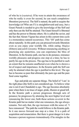 60 Aptavani-2
of who he is (vastutva). If he were to attain the awareness of
who he really is even for second, he can reach completion-
liberation (purnatva). The Self is natural, the path to acquire the
knowledge (of Who am I?) is straightforward and easy, but a
Gnani Purush is needed to give the knowledge of the Self and
only then can the Self be attained. The Gnani himself is liberated
and has the power to liberate others. He is called the savior, and
the fact that Akram Vignan has arisen in this current time cycle
is a tremendous natural occurrence. This ‘lift’ path has come
about naturally. In this path you can proceed towards liberation
even as you enjoy your worldly life, while eating bhajiya
(fritters) and jalebi (sweets). Without renouncing anything or
practicing any austerities, you can experience the bliss of
liberation. In the Kramic path, one has to do penance, renounce
worldly pleasures and progress one step at a time; he has to
purify his ego in the process. The ego has to be purified to such
an extent that he remains unaffected even when he is shown a
lot of respect and importance. In the Kramic path the Self can
only be attained when the ego is purified to this level. The ego
has to become so pure that ultimately the pure ego and the pure
Soul come together.
Ego and pride are separate things. The belief of ‘I am’ in
the right place (the Self) is not considered ego. To believe what
one is not (I am Chandulal) is ego. The ego becomes absolutely
pure when there is no trace of anger, pride, illusion or greed left.
In the Kramic path a person progresses through acts of
penance; he progresses by attaining the next higher level and
renouncing the lower one; both these actions co-exist in the
Kramic path but no matter what one renounces, the ego always
remains. Not only that, the ego increases with the sense of, ‘I
have renounced.’ The path the world follows is the Kramic path.
In it one moves forward one step at a time. It is a path of
acquisition and renunciation. But there is great danger in it also
because a person regresses tremendously if he mingles in the
 
