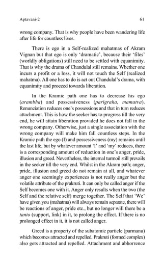 Aptavani-2 61
wrong company. That is why people have been wandering life
after life for countless lives.
There is ego in a Self-realized mahatmas of Akram
Vignan but that ego is only ‘dramatic’, because their ‘files’
(worldly obligations) still need to be settled with equanimity.
That is why the drama of Chandulal still remains. Whether one
incurs a profit or a loss, it will not touch the Self (realized
mahatma). All one has to do is act out Chandulal’s drama, with
equanimity and proceed towards liberation.
In the Kramic path one has to decrease his ego
(arambha) and possessiveness (parigraha, mamatva).
Renunciation reduces one’s possessions and that in turn reduces
attachment. This is how the seeker has to progress till the very
end, he will attain liberation provided he does not fall in the
wrong company. Otherwise, just a single association with the
wrong company will make him fall countless steps. In the
Kramic path the ego (I) and possessiveness (my) remains until
the last life, but by whatever amount ‘I’ and ‘my’ reduces, there
is a corresponding amount of reduction in one’s anger, pride,
illusion and greed. Nevertheless, the internal turmoil still prevails
in the seeker till the very end. Whilst in the Akram path; anger,
pride, illusion and greed do not remain at all, and whatever
anger one seemingly experiences is not really anger but the
volatile attribute of the prakruti. It can only be called anger if the
Self becomes one with it. Anger only results when the two (the
Self and the relative self) merge together. The Self that ‘We’
have given you (mahatma) will always remain separate, there will
be reactions of anger, pride etc., but no longer will there be a
tanto (support, link) in it, to prolong the effect. If there is no
prolonged effect in it, it is not called anger.
Greed is a property of the subatomic particle (parmanu)
which becomes attracted and repelled. Prakruti (formed complex)
also gets attracted and repelled. Attachment and abhorrence
 