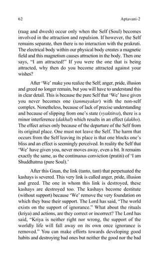 62 Aptavani-2
(raag and dwesh) occur only when the Self (Soul) becomes
involved in the attraction and repulsion. If however, the Self
remains separate, then there is no interaction with the prakruti.
The electrical body within our physical body creates a magnetic
field and this magnetism causes attraction in the body. Then one
says, “I am attracted!” If you were the one that is being
attracted, why then do you become attracted against your
wishes?
After ‘We’ make you realize the Self; anger, pride, illusion
and greed no longer remain, but you will have to understand this
in clear detail. This is because the pure Self that ‘We’ have given
you never becomes one (tanmayakar) with the non-self
complex. Nonetheless, because of lack of precise understanding
and because of slipping from one’s state (vyaktitva), there is a
minor interference (dakhal) which results in an effect (dakho).
The effect arises only because of the departure of the Self from
its original place. One must not leave the Self. The harm that
occurs from the Self leaving its place is that one blocks one’s
bliss and an effect is seemingly perceived. In reality the Self that
‘We’ have given you, never moves away, even a bit. It remains
exactly the same, as the continuous conviction (pratiti) of ‘I am
Shuddhatma (pure Soul).’
After this Gnan, the link (tanto, tant) that perpetuated the
kashays is severed. This very link is called anger, pride, illusion
and greed. The one in whom this link is destroyed, these
kashays are destroyed too. The kashays become destitute
(without support) because ‘We’ remove the very foundation on
which they base their support. The Lord has said, “The world
exists on the support of ignorance.” What about the rituals
(kriya) and actions, are they correct or incorrect? The Lord has
said, “Kriya is neither right nor wrong, the support of the
worldly life will fall away on its own once ignorance is
removed.” You can make efforts towards developing good
habits and destroying bad ones but neither the good nor the bad
 