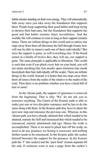 Aptavani-2 63
habits remain standing on their own energy. They will automatically
fade away once you take away the foundation that supports
them. People keep supporting their good habits and keep trying
to destroy their bad ones, but the foundation that supports the
good and bad habits remains intact nevertheless. And the
worldly life will continue to exist as long as their support remains
intact. There are infinite things in this world and so unless one
steps away from them all (becomes the Self through Gnan), how
will one be able to remove each one of them individually? But
once the support is gone, so will everything else. If the bread
earner in a family of twelve dies, they will say, our support is
gone. The same principle is applicable in liberation. This world
is such that even if you pluck every hair on your head, you will
not attain anything (the Jain monks upon initiation into monk
hood pluck their hair individually off the scalp). There are infinite
things in the world. Instead, it is better that one steps away from
them all (move from the realm of the relative to the realm of the
real). Then there is no problem whether you have a head full of
hair or none!
In the Akram path, the support of ignorance is removed
from the beginning. That is why ‘We’ do not ask you to
renounce anything. The Gnani of the Kramic path is able to
make just one or two disciples renounce and he has to do the
same along with them. In the Kramic path they have to attain the
next new step and renounce the previous one. Whereas, in this
Akram path you have already attained that which needed to be
attained, namely the Self and renounced that which needed to be
renounced, namely attachment and ego. Hence the work is
accomplished. There is no need to pluck hair off the scalp, no
need to do any penance; no fasting is necessary and nothing
further needs to be renounced. In the Kramic path, the seeker
himself becomes the support for the penance. In the Kramic
path the ‘I’ (the seeker) and the ‘pure Soul’ remain separate till
the end. If someone were to tear a page from the seeker’s
 