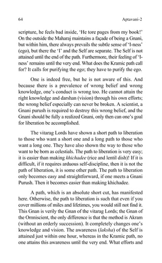 64 Aptavani-2
scripture, he feels bad inside, ‘He tore pages from my book!’
On the outside the Maharaj maintains a façade of being a Gnani,
but within him, there always prevails the subtle sense of ‘I-ness’
(ego), but there the ‘I’ and the Self are separate. The Self is not
attained until the end of the path. Furthermore, their feeling of ‘I-
ness’ remains until the very end. What does the Kramic path call
for? It calls for purifying the ego; they have to purify the ego.
One is indeed free, but he is not aware of this. And
because there is a prevalence of wrong belief and wrong
knowledge, one’s conduct is wrong too. He cannot attain the
right knowledge and darshan (vision) through his own efforts;
the wrong belief especially can never be broken. A scientist, a
Gnani purush is required to destroy this wrong belief, and the
Gnani should be fully a realized Gnani, only then can one’s goal
for liberation be accomplished.
The vitarag Lords have shown a short path to liberation
to those who want a short one and a long path to those who
want a long one. They have also shown the way to those who
want to be born as celestials. The path to liberation is very easy;
it is easier than making khichadee (rice and lentil dish)! If it is
difficult, if it requires arduous self-discipline, then it is not the
path of liberation, it is some other path. The path to liberation
only becomes easy and straightforward, if one meets a Gnani
Purush. Then it becomes easier than making khichadee.
A path, which is an absolute short cut, has manifested
here. Otherwise, the path to liberation is such that even if you
cover millions of miles and lifetimes, you would still not find it.
This Gnan is verily the Gnan of the vitarag Lords; the Gnan of
the Omniscient, the only difference is that the method is Akram
(without an orderly succession). It completely changes one’s
knowledge and vision. The awareness (laksha) of the Self is
attained just within one hour, whereas in the Kramic path, no
one attains this awareness until the very end. What efforts and
 