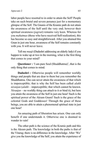 Aptavani-2 65
labor people have resorted to in order to attain the Self! People
take on such brutal and severe penance just for a momentary
glimpse of the Self. The Gnanis of the Kramic path do not attain
the awareness of the Self until the very end; however their
spiritual awareness (jagruti) remains very keen. Whereas for
you mahatmas (those who have received Self-realization), this
has become so easy and straightforward. After you attained this
Gnan in just one hour, awareness of the Self remains constantly
with you. It will never leave.
Tell me maaji (Dadashri addressing an elderly lady) if you
happen to wake up at two in the morning, what is the first thing
that comes to your mind?
Questioner : ‘I am pure Soul (Shuddhatma)’, that is the
only thing that comes to mind.
Dadashri : Otherwise people will remember worldly
things and people that are dear to them but you remember the
Shuddhatma. One can never attain the awareness of that which
is imperceptible; that is why the Self has been called alakh
niranjan (alakh – imperceptible; that which cannot be known.
Niranjan – no worldly thing can attach to it or bind it), but here
you attain the awareness of the Self in just one hour! Such is the
spiritual power of the Akram Gnani! Such is the grace of the
celestial Gods and Goddesses! Through the grace of these
beings, you are able to attain a phenomenal spiritual state in just
one hour!
An amazing path of liberation has arisen. One can only
benefit if one understands it. Otherwise one is doomed to
wander in vain!
The other path is the science of the Kramic path and this
is the Akram path. The knowledge in both the paths is that of
the Vitarag; there is no difference in the knowledge. After ‘We’
give you the knowledge of the Self, you attain the experience of
 