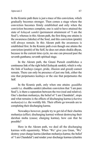 Aptavani-2 67
In the Kramic path there is just a trace of this conviction, which
gradually becomes stronger. Then comes a stage where the
conviction becomes firmly established and only when the
conviction becomes complete, one is said to have attained the
state of kshayak samkit (permanent attainment of ‘I am the
Soul’), whereas in this Akram path, the first thing one attains is
the awareness (laksha) of the Soul, and this conviction (pratiti)
will always remain. In this Akram path the awareness is
established first. In the Kramic path even though one attains the
conviction (pratiti) of the Self, he does not attain shukla dhyan,
because in the current time cycle, no one can proceed past the
seventh gunthanu; seventh spiritual stage.
In the Akram path, the Gnani Purush establishes a
continuous link of the right belief (kshayak samkit), which is why
the link of kashays (anger, pride, illusion and greed) cannot
remain. There can only be presence of just one link, either the
one that perpetuates kashays or the one that perpetuates the
Self.
In the Kramic path, only when one attains gaaddha
samkit i.e. shuddha samkit (absolute conviction that ‘I am pure
Soul’), is there a separation between the two (real and relative).
One’s darshan mohaniya, the belief of ‘I am Chandulal’, stops
and what remains is the effects of discharging karma (charitra
mohaniya) i.e. the worldly life. Their efforts go towards are to
completing their discharging karma.
Nowadays however, people try to get rid of their charitra
mohaniya (effect; discharging karma) without destroying their
darshan moha (cause; charging karma), how can that be
possible?
Here in the Akram path, we deal all the discharging
karmas with equanimity. When ‘We’ give you Gnan, ‘We’
destroy your charge karma (darshan mohaniya karma; the belief
of ‘I am Chandulal’) and render your discharge karmas (charitra
 