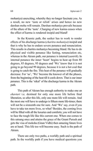 68 Aptavani-2
mohaniya) unexciting, whereby they no longer fascinate you. As
a result, no new ‘taste or relish’ arises and hence no new
darshan moha will remain. Darshan mohaniya prevails because
of the allure of the ‘taste’. Charging of new karma ceases when
the effect of karma is rendered insipid and bland!
In the Kramic path, the seeker has to work to render
effects of his discharge karma (charitra mohaniya) insipid and
that is why he has to endure severe penance and renunciation.
This results in charitra mohaniya becoming bland. He has to do
physical and visible penance like fasting, renunciation etc,
whereas in the Akram path, our penance is internal (aantrik). In
internal penance the inner ‘heart’ begins to heat up from 80
degrees, 85 degrees, 95 degrees and ‘We’ know that it is not
going to go beyond 99 degrees, because it is not a hot coal that
is going to catch the fire. This heat of the penance will gradually
decrease. For ‘us’, ‘We’ become the knower of all the phases,
from the beginning of the heat till it cools down. That is our inner
penance. This is the ‘nikal’ of the discharge karma in the Akram
path.
This path of Akram has enough authority to make one an
ekavtari i.e. destined for only one more life before final
liberation, so after this life, only one more life will remain. And
the most one will have to undergo is fifteen more life-times; there
will not be a sixteenth one for sure. And ‘We’ say, even if you
have to take ten more lives, so what? Besides, the coming lives
will be filled with all the luxuries and comforts; you will not have
to face the tough life like this current one. When one comes to
this satsang once and attains the grace of the Gnani Purush and
gets the visa of moksha (Gnan Vidhi) then amazing future lives
are at hand. This life too will become easy. Such is the path of
Akram.
There are only two paths, a worldly path and a spiritual
path. In the worldly path if you have medical questions you
 