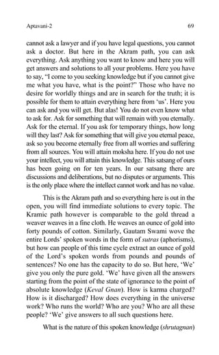 Aptavani-2 69
cannot ask a lawyer and if you have legal questions, you cannot
ask a doctor. But here in the Akram path, you can ask
everything. Ask anything you want to know and here you will
get answers and solutions to all your problems. Here you have
to say, “I come to you seeking knowledge but if you cannot give
me what you have, what is the point?” Those who have no
desire for worldly things and are in search for the truth; it is
possible for them to attain everything here from ‘us’. Here you
can ask and you will get. But alas! You do not even know what
to ask for. Ask for something that will remain with you eternally.
Ask for the eternal. If you ask for temporary things, how long
will they last? Ask for something that will give you eternal peace,
ask so you become eternally free from all worries and suffering
from all sources. You will attain moksha here. If you do not use
your intellect, you will attain this knowledge. This satsang of ours
has been going on for ten years. In our satsang there are
discussions and deliberations, but no disputes or arguments. This
is the only place where the intellect cannot work and has no value.
This is the Akram path and so everything here is out in the
open, you will find immediate solutions to every topic. The
Kramic path however is comparable to the gold thread a
weaver weaves in a fine cloth. He weaves an ounce of gold into
forty pounds of cotton. Similarly, Gautam Swami wove the
entire Lords’ spoken words in the form of sutras (aphorisms),
but how can people of this time cycle extract an ounce of gold
of the Lord’s spoken words from pounds and pounds of
sentences? No one has the capacity to do so. But here, ‘We’
give you only the pure gold. ‘We’ have given all the answers
starting from the point of the state of ignorance to the point of
absolute knowledge (Keval Gnan). How is karma charged?
How is it discharged? How does everything in the universe
work? Who runs the world? Who are you? Who are all these
people? ‘We’ give answers to all such questions here.
What is the nature of this spoken knowledge (shrutagnan)
 