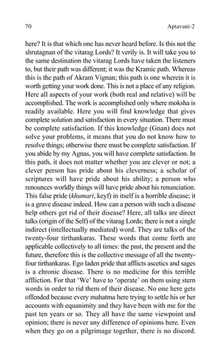 70 Aptavani-2
here? It is that which one has never heard before. Is this not the
shrutagnan of the vitarag Lords? It verily is. It will take you to
the same destination the vitarag Lords have taken the listeners
to, but their path was different; it was the Kramic path. Whereas
this is the path of Akram Vignan; this path is one wherein it is
worth getting your work done. This is not a place of any religion.
Here all aspects of your work (both real and relative) will be
accomplished. The work is accomplished only where moksha is
readily available. Here you will find knowledge that gives
complete solution and satisfaction in every situation. There must
be complete satisfaction. If this knowledge (Gnan) does not
solve your problems, it means that you do not know how to
resolve things; otherwise there must be complete satisfaction. If
you abide by my Agnas, you will have complete satisfaction. In
this path, it does not matter whether you are clever or not; a
clever person has pride about his cleverness; a scholar of
scriptures will have pride about his ability; a person who
renounces worldly things will have pride about his renunciation.
This false pride (khumari, keyf) in itself is a horrible disease; it
is a grave disease indeed. How can a person with such a disease
help others get rid of their disease? Here, all talks are direct
talks (origin of the Self) of the vitarag Lords; there is not a single
indirect (intellectually mediated) word. They are talks of the
twenty-four tirthankaras. These words that come forth are
applicable collectively to all times: the past, the present and the
future, therefore this is the collective message of all the twenty-
four tirthankaras. Ego laden pride that afflicts ascetics and sages
is a chronic disease. There is no medicine for this terrible
affliction. For that ‘We’ have to ‘operate’ on them using stern
words in order to rid them of their disease. No one here gets
offended because every mahatma here trying to settle his or her
accounts with equanimity and they have been with me for the
past ten years or so. They all have the same viewpoint and
opinion; there is never any difference of opinions here. Even
when they go on a pilgrimage together, there is no discord.
 