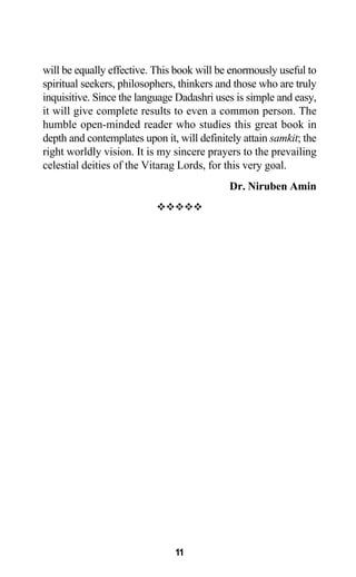 will be equally effective. This book will be enormously useful to
spiritual seekers, philosophers, thinkers and those who are truly
inquisitive. Since the language Dadashri uses is simple and easy,
it will give complete results to even a common person. The
humble open-minded reader who studies this great book in
depth and contemplates upon it, will definitely attain samkit; the
right worldly vision. It is my sincere prayers to the prevailing
celestial deities of the Vitarag Lords, for this very goal.
Dr. Niruben Amin
11
 