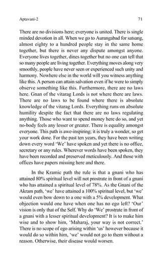 Aptavani-2 71
There are no divisions here; everyone is united. There is single
minded devotion in all. When we go to Aurangabad for satsang,
almost eighty to a hundred people stay in the same home
together, but there is never any dispute amongst anyone.
Everyone lives together, dines together but no one can tell that
so many people are living together. Everything moves along very
smoothly, people have never seen or experienced such unity and
harmony. Nowhere else in the world will you witness anything
like this. A person can attain salvation even if he were to simply
observe something like this. Furthermore, there are no laws
here. Gnan of the vitarag Lords is not where there are laws.
There are no laws to be found where there is absolute
knowledge of the vitarag Lords. Everything runs on absolute
humility despite the fact that there are no laws regulating
anything. Those who want to spend money here do so, and yet
no-body feels any lesser or greater. There is equality amongst
everyone. This path is awe-inspiring; it is truly a wonder, so get
your work done. For the past ten years, they have been writing
down every word ‘We’ have spoken and yet there is no office,
secretary or any rules. Wherever words have been spoken, they
have been recorded and preserved meticulously. And those with
offices have papers missing here and there.
In the Kramic path the rule is that a gnani who has
attained 80% spiritual level will not prostrate in front of a gnani
who has attained a spiritual level of 78%. As the Gnani of the
Akram path, ‘we’ have attained a 100% spiritual level, but ‘we’
would even bow down to a one with a 5% development. What
objection would one have when one has no ego left? ‘Our’
vision is only that of the Self. Why do ‘We’ prostrate in front of
a gnani with a lesser spiritual development? It is to make him
wise and to show him, ‘Maharaj, your way is not correct.’
There is no scope of ego arising within ‘us’ however because it
would do so within him, ‘we’ would not go to them without a
reason. Otherwise, their disease would worsen.
 