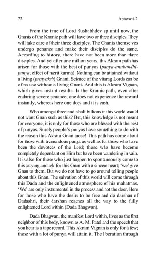72 Aptavani-2
From the time of Lord Rushabhdev up until now, the
Gnanis of the Kramic path will have two or three disciples. They
will take care of their three disciples. The Gnanis themselves
undergo penance and make their disciples do the same.
According to history, there have not been more than three
disciples. And yet after one million years, this Akram path has
arisen for those with the best of punyas (punya-anubandhi-
punya, effect of merit karma). Nothing can be attained without
a living (pratyaksh) Gnani. Science of the vitarag Lords can be
of no use without a living Gnani. And this is Akram Vignan,
which gives instant results. In the Kramic path, even after
enduring severe penance, one does not experience the reward
instantly, whereas here one does and it is cash.
Who amongst three and a half billions in this world would
not want Gnan such as this? But, this knowledge is not meant
for everyone, it is only for those who are blessed with the best
of punyas. Surely people’s punyas have something to do with
the reason this Akram Gnan arose! This path has come about
for those with tremendous punya as well as for those who have
been the devotees of the Lord; those who have become
completely dependant on Him but have been wandering in vain.
It is also for those who just happen to spontaneously come to
this satsang and ask for this Gnan with a sincere heart; ‘we’ give
Gnan to them. But we do not have to go around telling people
about this Gnan. The salvation of this world will come through
this Dada and the enlightened atmosphere of his mahatmas.
‘We’ are only instrumental in the process and not the doer. Here
for those who have the desire to be free and do darshan of
Dadashri, their darshan reaches all the way to the fully
enlightened Lord within (Dada Bhagwan).
Dada Bhagwan, the manifest Lord within, lives as the first
neighbor of this body, known as A. M. Patel and the speech that
you hear is a tape record. This Akram Vignan is only for a few;
those with a lot of punya will attain it. The liberation through
 