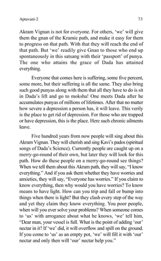 Aptavani-2 73
Akram Vignan is not for everyone. For others, ‘we’ will give
them the gnan of the Kramic path, and make it easy for them
to progress on that path. With that they will reach the end of
that path. But ‘we’ readily give Gnan to those who end up
spontaneously in this satsang with their ‘passport’ of punya.
The one who attains the grace of Dada has attained
everything.
Everyone that comes here is suffering, some five percent,
some more, but their suffering is all the same. They also bring
such good punyas along with them that all they have to do is sit
in Dada’s lift and go to moksha! One meets Dada after he
accumulates punyas of millions of lifetimes. After that no matter
how severe a depression a person has, it will leave. This verily
is the place to get rid of depression. For those who are trapped
or have depression, this is the place. Here such chronic ailments
leave.
Five hundred years from now people will sing about this
Akram Vignan. They will cherish and sing Kavi’s pados (spiritual
songs of Dada’s Science). Currently people are caught up on a
merry-go-round of their own, but later they will look for this
path. How do these people on a merry-go-round see things?
When we tell them about this Akram path, they will say, “I know
everything.” And if you ask them whether they have worries and
anxieties, they will say, “Everyone has worries.” If you claim to
know everything, then why would you have worries? To know
means to have light. How can you trip and fall or bump into
things when there is light? But they clash every step of the way
and yet they claim they know everything. You poor people,
when will you ever solve your problems? When someone comes
to ‘us’ with arrogance about what he knows, ‘we’ tell him,
“Dear man, your vessel is full. What is the point of adding ‘our’
nectar in it? If ‘we’ did, it will overflow and spill on the ground.
If you come to ‘us’ as an empty pot, ‘we’ will fill it with ‘our’
nectar and only then will ‘our’ nectar help you.”
 