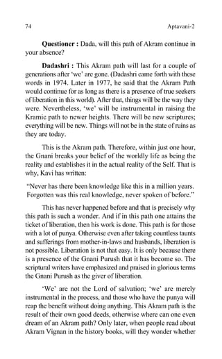 74 Aptavani-2
Questioner : Dada, will this path of Akram continue in
your absence?
Dadashri : This Akram path will last for a couple of
generations after ‘we’ are gone. (Dadashri came forth with these
words in 1974. Later in 1977, he said that the Akram Path
would continue for as long as there is a presence of true seekers
of liberation in this world). After that, things will be the way they
were. Nevertheless, ‘we’ will be instrumental in raising the
Kramic path to newer heights. There will be new scriptures;
everything will be new. Things will not be in the state of ruins as
they are today.
This is the Akram path. Therefore, within just one hour,
the Gnani breaks your belief of the worldly life as being the
reality and establishes it in the actual reality of the Self. That is
why, Kavi has written:
“Never has there been knowledge like this in a million years.
Forgotten was this real knowledge, never spoken of before.”
This has never happened before and that is precisely why
this path is such a wonder. And if in this path one attains the
ticket of liberation, then his work is done. This path is for those
with a lot of punya. Otherwise even after taking countless taunts
and sufferings from mother-in-laws and husbands, liberation is
not possible. Liberation is not that easy. It is only because there
is a presence of the Gnani Purush that it has become so. The
scriptural writers have emphasized and praised in glorious terms
the Gnani Purush as the giver of liberation.
‘We’ are not the Lord of salvation; ‘we’ are merely
instrumental in the process, and those who have the punya will
reap the benefit without doing anything. This Akram path is the
result of their own good deeds, otherwise where can one even
dream of an Akram path? Only later, when people read about
Akram Vignan in the history books, will they wonder whether
 
