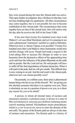 Aptavani-2 75
they were around during the time this Akram path was active.
Then upon further investigation, they will discover that they were
too busy building high-rise apartments. All other circumstances
may come together, but it is not possible for one to become
established on this Akram path. The circumstances that come
together here are that of the eternal (sat). One will realize only
the day after he receives the Self in the Gnan Vidhi.
It has now been twenty-five hundred years since Lord
Mahavir’s nirvana (final liberation), and yet it is amazing to see
such a phenomenal ‘instrument’ manifest as a path to liberation.
Otherwise how is Akram Vignan even possible? Twenty-five
hundred years after Lord Mahavir, these instruments would arise
and this change will occur. People had made a request to the
Lord asking Him to increase His lifespan in order to save
humanity from the destructive effects of the approaching time
cycle and from the influence of the planet Bhasmak on the earth
and on people. But the Lord said no; He said people will have
to suffer till the final degradation of human interaction. When it
will reach to the peak, that too will give results. This difficult time
is now coming to an end. And the end result is this Akram path,
otherwise how can Akram possibly exist?
Occasionally, in a million years, there arises a phenomenal
human being who has to say all this himself. ‘We’ are giving you
this absolute assurance that there is no superior over you. There
is absolutely no one in a position of power over you, so is there
any reason for you to be afraid?
A person, in whom all internal states of easiness and
uneasiness (akudata-vyakudata) cease, is always in a state of
bliss (nirakudata) or antarang pacchakhaan (antarang means
aantrik meaning internal. Pacchakhaan means pratyakhyan,
which is a vow to never err; never to enter the domain of the
non-self). The gnanis of the Kramic path are always in the state
of easiness and uneasiness. The Kramic path is a factory of
 