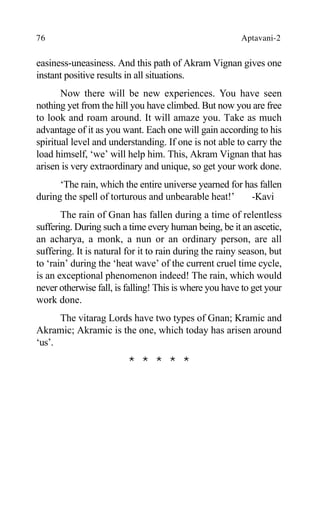 76 Aptavani-2
easiness-uneasiness. And this path of Akram Vignan gives one
instant positive results in all situations.
Now there will be new experiences. You have seen
nothing yet from the hill you have climbed. But now you are free
to look and roam around. It will amaze you. Take as much
advantage of it as you want. Each one will gain according to his
spiritual level and understanding. If one is not able to carry the
load himself, ‘we’ will help him. This, Akram Vignan that has
arisen is very extraordinary and unique, so get your work done.
‘The rain, which the entire universe yearned for has fallen
during the spell of torturous and unbearable heat!’ -Kavi
The rain of Gnan has fallen during a time of relentless
suffering. During such a time every human being, be it an ascetic,
an acharya, a monk, a nun or an ordinary person, are all
suffering. It is natural for it to rain during the rainy season, but
to ‘rain’ during the ‘heat wave’ of the current cruel time cycle,
is an exceptional phenomenon indeed! The rain, which would
never otherwise fall, is falling! This is where you have to get your
work done.
The vitarag Lords have two types of Gnan; Kramic and
Akramic; Akramic is the one, which today has arisen around
‘us’.
* * * * *
 