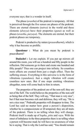 78 Aptavani-2
everyone says; that is a wonder in itself.
The phase (avastha) of the prakruti is temporary. All that
is perceived through the five senses are phases of the prakruti.
There are eternal elements (tattva) in the world and these
elements (dravya) have their properties (guna) as well as
phases (avastha, paryaya). The elements are eternal, but their
prakrut phases are temporary.
Prakruti is productive by nature (prasavdharmi), which is
why it has become so prolific.
Questioner : What do you mean by prakruti is
prasavdharmi?
Dadashri : Let me explain. If you put up mirrors all
around this room, you will see a hundred and fifty people in the
reflection. Did someone go in there and create one hundred and
fifty people? Thus one can project into infinity. So countless
more effects are created from just a single effect. Then the
suffering ensues. Everything in this universe is in the form of
vibrations (spandano). Just a single vibration will create
countless new ones. But if one stops emitting vibrations
altogether, none will come back to him in return.
The properties of the prakruti are of the non-self; they are
not of the Self. The world believes the properties of the non-self
as being that of the Self. They will say, “That man is very nice”,
but if that man becomes sick and delirious, they will say, “He is
not a nice man.” Prakrutik properties will disappear in time. The
Lord has said no matter how great a person’s disposition,
whether he is compassionate or ill tempered; they are all traits
of the prakruti. There is no telling when they will change.
Prakruti itself is made up of kapha, pitta and vayu. With the
onset of imbalance in the three properties there is no telling when
a person will become mad; he will have no awareness of what
he is saying. That is why the Lord has said, “You should remain
 