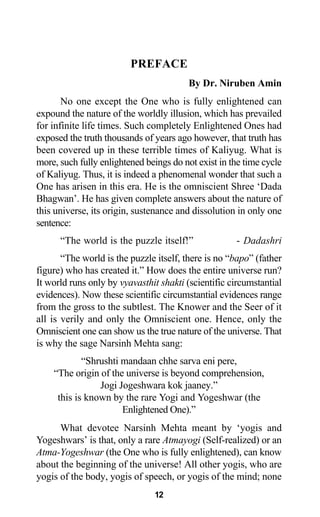 PREFACE
By Dr. Niruben Amin
No one except the One who is fully enlightened can
expound the nature of the worldly illusion, which has prevailed
for infinite life times. Such completely Enlightened Ones had
exposed the truth thousands of years ago however, that truth has
been covered up in these terrible times of Kaliyug. What is
more, such fully enlightened beings do not exist in the time cycle
of Kaliyug. Thus, it is indeed a phenomenal wonder that such a
One has arisen in this era. He is the omniscient Shree ‘Dada
Bhagwan’. He has given complete answers about the nature of
this universe, its origin, sustenance and dissolution in only one
sentence:
“The world is the puzzle itself!” - Dadashri
“The world is the puzzle itself, there is no “bapo” (father
figure) who has created it.” How does the entire universe run?
It world runs only by vyavasthit shakti (scientific circumstantial
evidences). Now these scientific circumstantial evidences range
from the gross to the subtlest. The Knower and the Seer of it
all is verily and only the Omniscient one. Hence, only the
Omniscient one can show us the true nature of the universe. That
is why the sage Narsinh Mehta sang:
“Shrushti mandaan chhe sarva eni pere,
“The origin of the universe is beyond comprehension,
Jogi Jogeshwara kok jaaney.”
this is known by the rare Yogi and Yogeshwar (the
Enlightened One).”
What devotee Narsinh Mehta meant by ‘yogis and
Yogeshwars’ is that, only a rare Atmayogi (Self-realized) or an
Atma-Yogeshwar (the One who is fully enlightened), can know
about the beginning of the universe! All other yogis, who are
yogis of the body, yogis of speech, or yogis of the mind; none
12
 