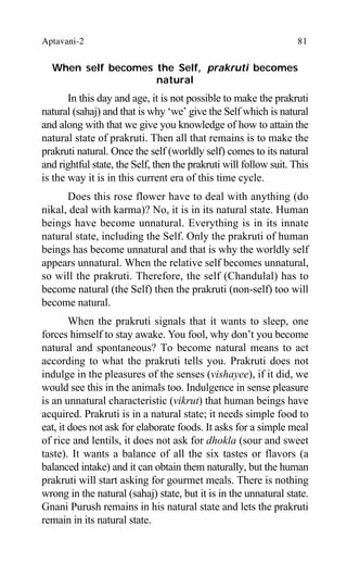 Aptavani-2 81
When self becomes the Self, prakruti becomes
natural
In this day and age, it is not possible to make the prakruti
natural (sahaj) and that is why ‘we’ give the Self which is natural
and along with that we give you knowledge of how to attain the
natural state of prakruti. Then all that remains is to make the
prakruti natural. Once the self (worldly self) comes to its natural
and rightful state, the Self, then the prakruti will follow suit. This
is the way it is in this current era of this time cycle.
Does this rose flower have to deal with anything (do
nikal, deal with karma)? No, it is in its natural state. Human
beings have become unnatural. Everything is in its innate
natural state, including the Self. Only the prakruti of human
beings has become unnatural and that is why the worldly self
appears unnatural. When the relative self becomes unnatural,
so will the prakruti. Therefore, the self (Chandulal) has to
become natural (the Self) then the prakruti (non-self) too will
become natural.
When the prakruti signals that it wants to sleep, one
forces himself to stay awake. You fool, why don’t you become
natural and spontaneous? To become natural means to act
according to what the prakruti tells you. Prakruti does not
indulge in the pleasures of the senses (vishayee), if it did, we
would see this in the animals too. Indulgence in sense pleasure
is an unnatural characteristic (vikrut) that human beings have
acquired. Prakruti is in a natural state; it needs simple food to
eat, it does not ask for elaborate foods. It asks for a simple meal
of rice and lentils, it does not ask for dhokla (sour and sweet
taste). It wants a balance of all the six tastes or flavors (a
balanced intake) and it can obtain them naturally, but the human
prakruti will start asking for gourmet meals. There is nothing
wrong in the natural (sahaj) state, but it is in the unnatural state.
Gnani Purush remains in his natural state and lets the prakruti
remain in its natural state.
 